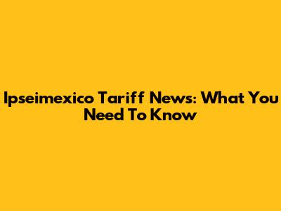 Ipseimexico Tariff News: What You Need To Know