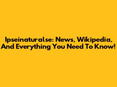 Ipseinaturalse: News, Wikipedia, And Everything You Need To Know!