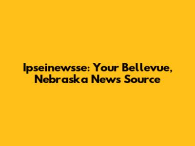 Ipseinewsse: Your Bellevue, Nebraska News Source