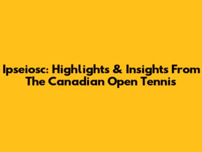 Ipseiosc: Highlights & Insights From The Canadian Open Tennis