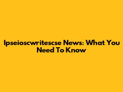 Ipseioscwritescse News: What You Need To Know