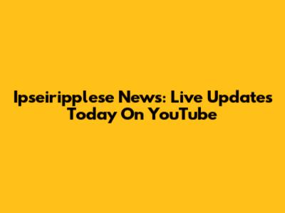 Ipseiripplese News: Live Updates Today On YouTube
