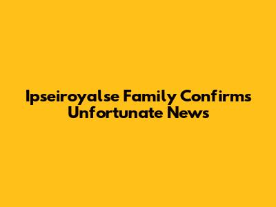 Ipseiroyalse Family Confirms Unfortunate News