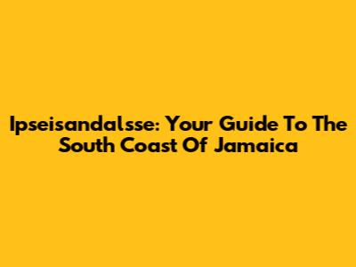 Ipseisandalsse: Your Guide To The South Coast Of Jamaica