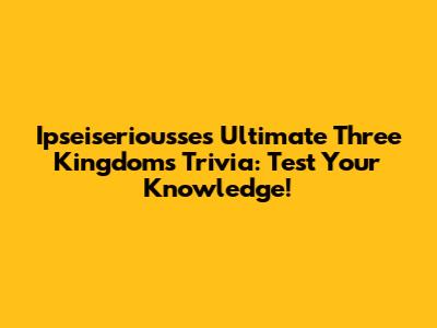 Ipseiseriousse's Ultimate Three Kingdoms Trivia: Test Your Knowledge!