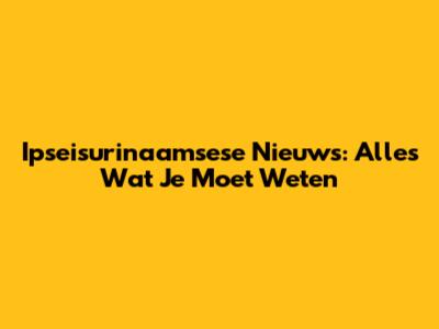 Ipseisurinaamsese Nieuws: Alles Wat Je Moet Weten
