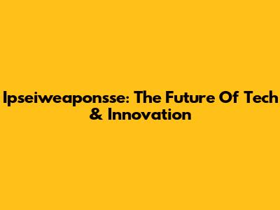 Ipseiweaponsse: The Future Of Tech & Innovation