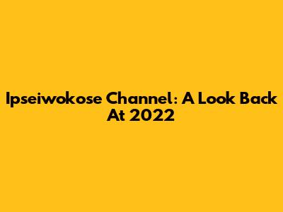 Ipseiwokose Channel: A Look Back At 2022