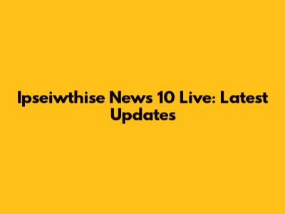 Ipseiwthise News 10 Live: Latest Updates