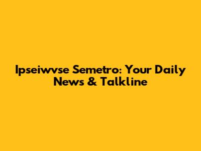 Ipseiwvse Semetro: Your Daily News & Talkline