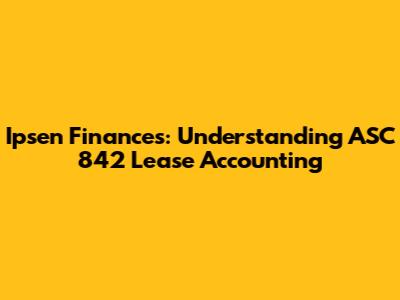 Ipsen Finances: Understanding ASC 842 Lease Accounting
