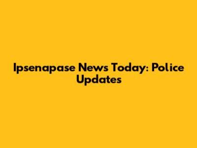 Ipsenapase News Today: Police Updates