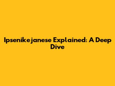 Ipsenikejanese Explained: A Deep Dive