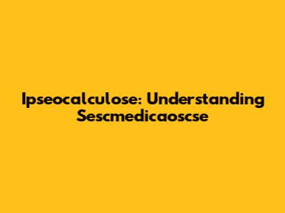 Ipseocalculose: Understanding Sescmedicaoscse