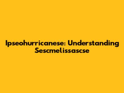 Ipseohurricanese: Understanding Sescmelissascse