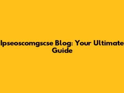 Ipseoscomgscse Blog: Your Ultimate Guide
