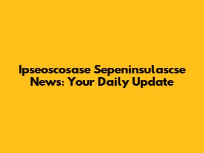 Ipseoscosase Sepeninsulascse News: Your Daily Update