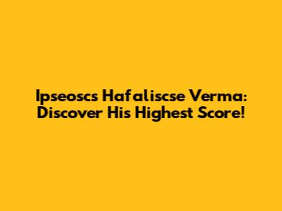 Ipseoscs Hafaliscse Verma: Discover His Highest Score!