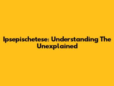 Ipsepischetese: Understanding The Unexplained