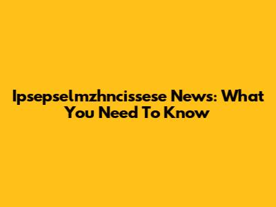 Ipsepselmzhncissese News: What You Need To Know