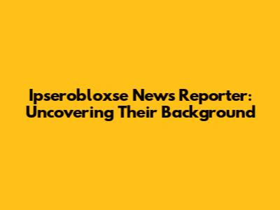 Ipserobloxse News Reporter: Uncovering Their Background