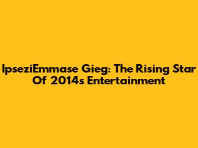 IpseziEmmase Gieg: The Rising Star Of 2014's Entertainment