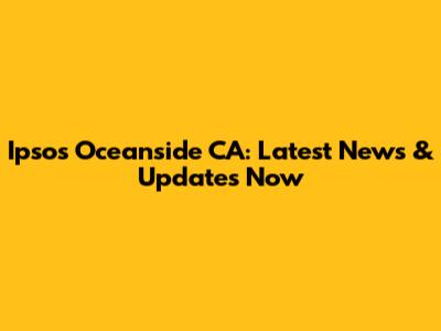 Ipsos Oceanside CA: Latest News & Updates Now