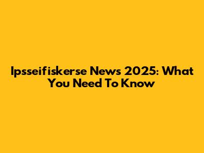Ipsseifiskerse News 2025: What You Need To Know
