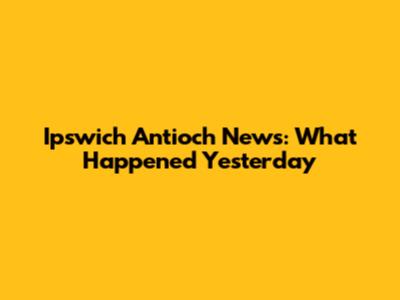 Ipswich Antioch News: What Happened Yesterday