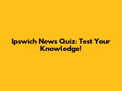 Ipswich News Quiz: Test Your Knowledge!