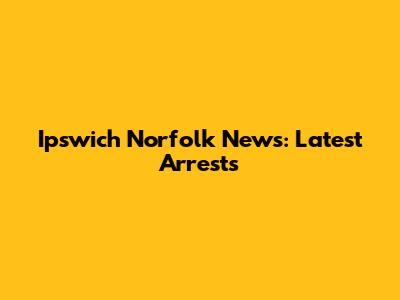 Ipswich Norfolk News: Latest Arrests