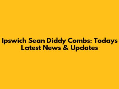 Ipswich Sean 'Diddy' Combs: Today's Latest News & Updates