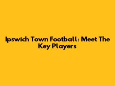 Ipswich Town Football: Meet The Key Players