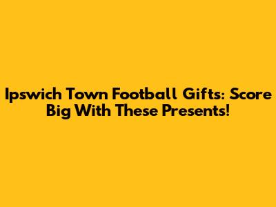 Ipswich Town Football Gifts: Score Big With These Presents!