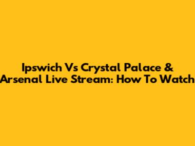 Ipswich Vs Crystal Palace & Arsenal Live Stream: How To Watch