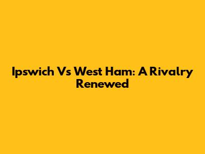 Ipswich Vs West Ham: A Rivalry Renewed
