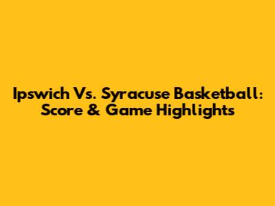 Ipswich Vs. Syracuse Basketball: Score & Game Highlights