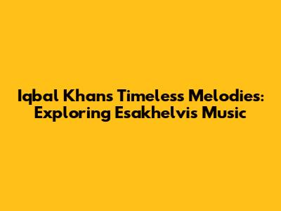 Iqbal Khan's Timeless Melodies: Exploring Esakhelvi's Music