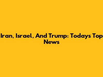 Iran, Israel, And Trump: Today's Top News