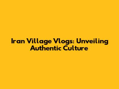 Iran Village Vlogs: Unveiling Authentic Culture