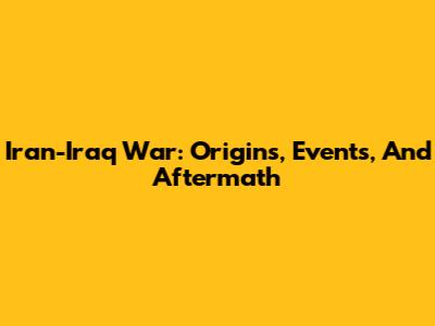 Iran-Iraq War: Origins, Events, And Aftermath
