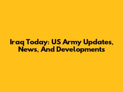 Iraq Today: US Army Updates, News, And Developments