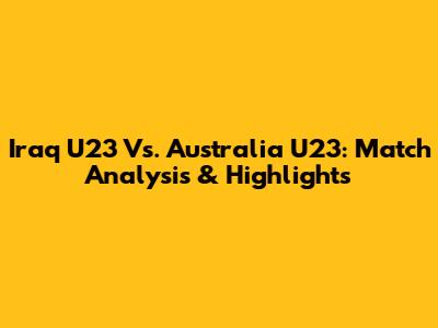 Iraq U23 Vs. Australia U23: Match Analysis & Highlights