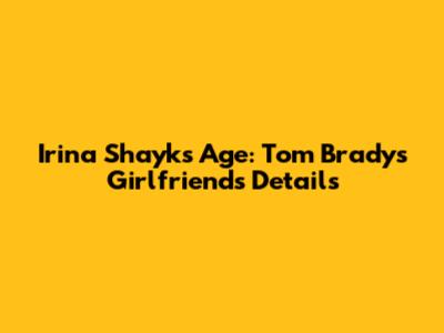Irina Shayk's Age: Tom Brady's Girlfriend's Details