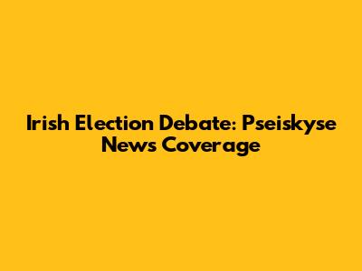 Irish Election Debate: Pseiskyse News Coverage