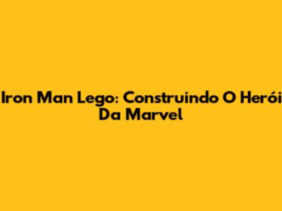 Iron Man Lego: Construindo O Herói Da Marvel