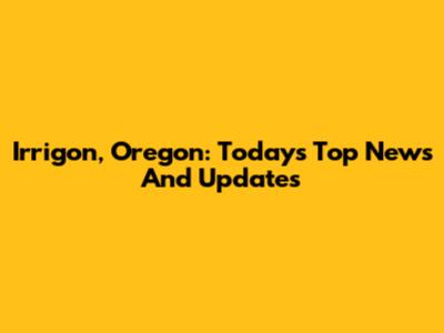 Irrigon, Oregon: Today's Top News And Updates