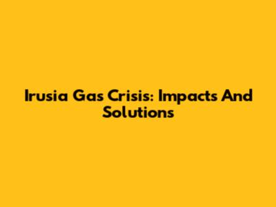 Irusia Gas Crisis: Impacts And Solutions