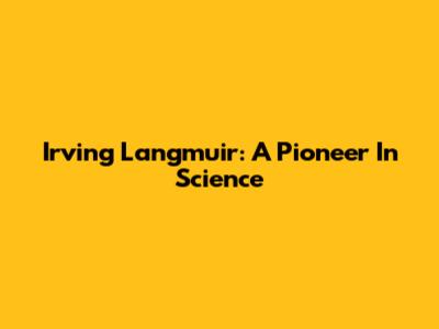 Irving Langmuir: A Pioneer In Science