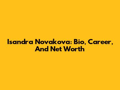 Isandra Novakova: Bio, Career, And Net Worth